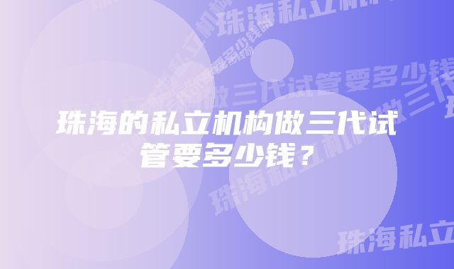 珠海的私立机构做三代试管要多少钱？