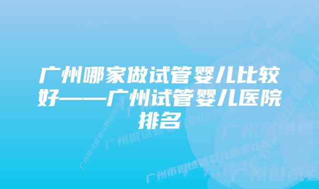 广州哪家做试管婴儿比较好——广州试管婴儿医院排名