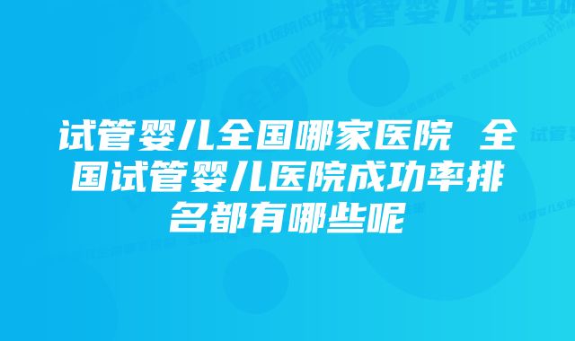 试管婴儿全国哪家医院 全国试管婴儿医院成功率排名都有哪些呢