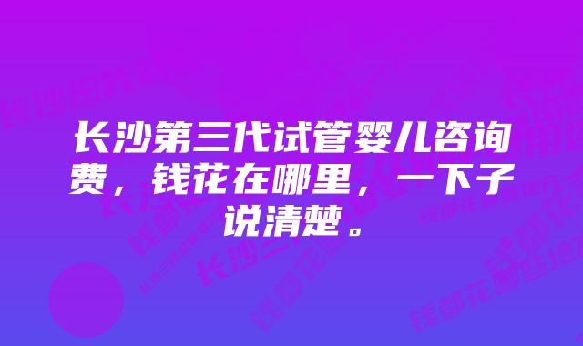 长沙第三代试管婴儿咨询费，钱花在哪里，一下子说清楚。