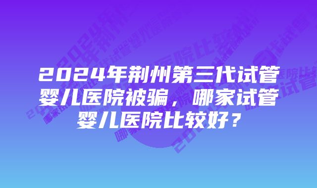 2024年荆州第三代试管婴儿医院被骗，哪家试管婴儿医院比较好？