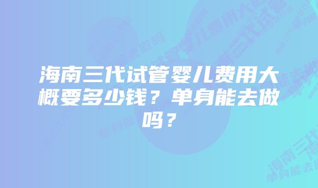 海南三代试管婴儿费用大概要多少钱？单身能去做吗？