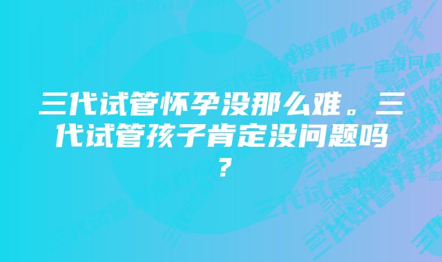 三代试管怀孕没那么难。三代试管孩子肯定没问题吗？