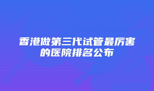 香港做第三代试管最厉害的医院排名公布