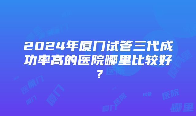 2024年厦门试管三代成功率高的医院哪里比较好？