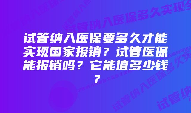 试管纳入医保要多久才能实现国家报销？试管医保能报销吗？它能值多少钱？