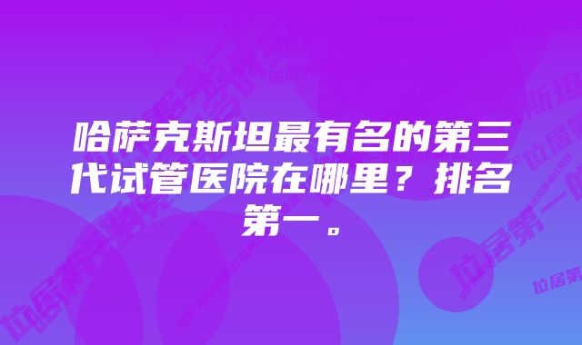 哈萨克斯坦最有名的第三代试管医院在哪里？排名第一。