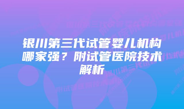 银川第三代试管婴儿机构哪家强？附试管医院技术解析