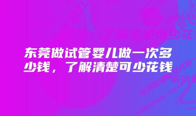 东莞做试管婴儿做一次多少钱，了解清楚可少花钱