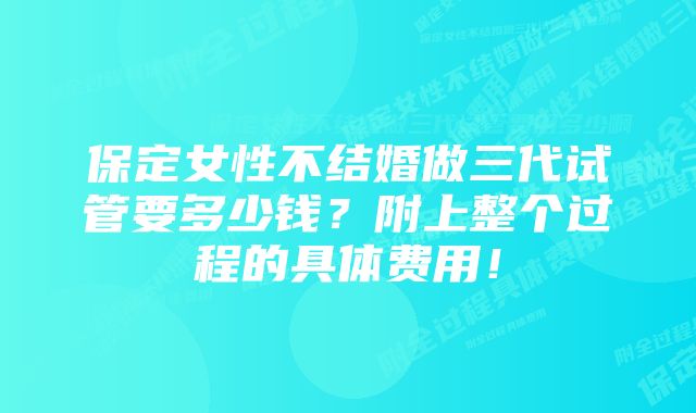 保定女性不结婚做三代试管要多少钱？附上整个过程的具体费用！