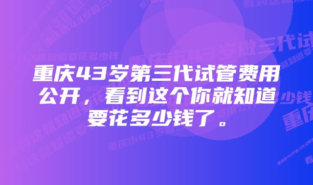 重庆43岁第三代试管费用公开，看到这个你就知道要花多少钱了。