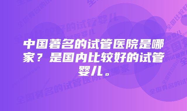 中国著名的试管医院是哪家？是国内比较好的试管婴儿。