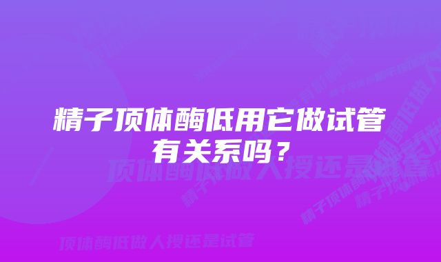 精子顶体酶低用它做试管有关系吗？