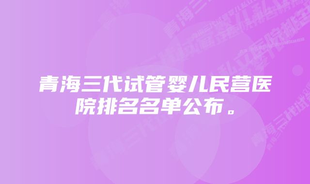 青海三代试管婴儿民营医院排名名单公布。