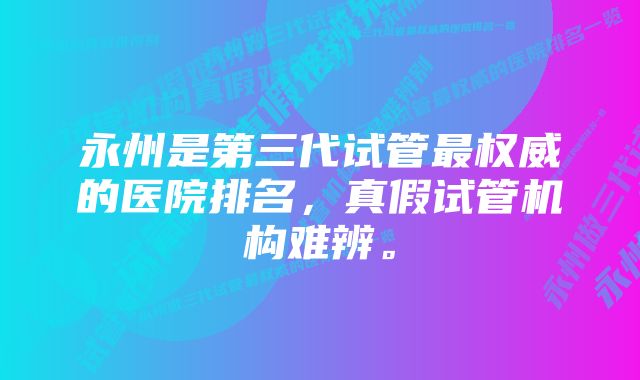 永州是第三代试管最权威的医院排名，真假试管机构难辨。