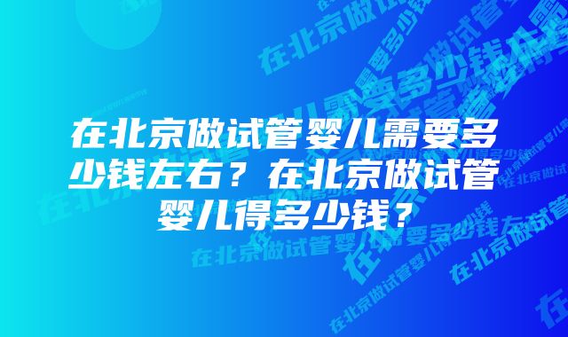 在北京做试管婴儿需要多少钱左右？在北京做试管婴儿得多少钱？