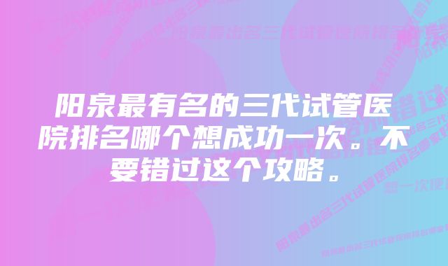 阳泉最有名的三代试管医院排名哪个想成功一次。不要错过这个攻略。