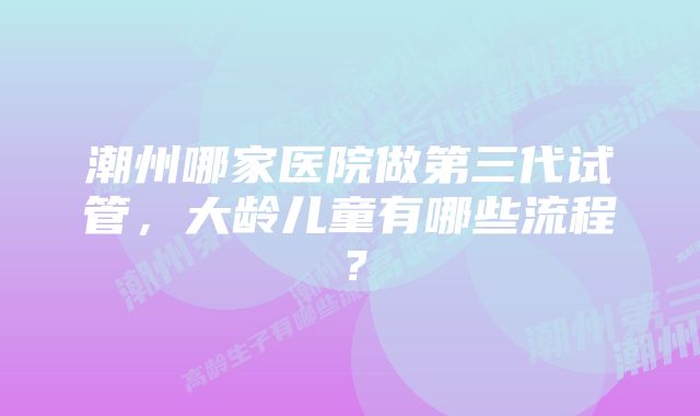 潮州哪家医院做第三代试管，大龄儿童有哪些流程？