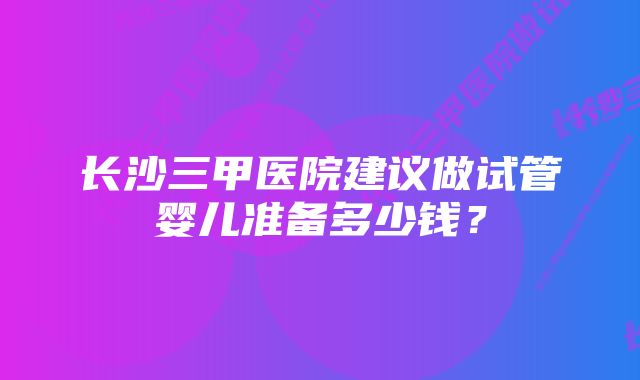 长沙三甲医院建议做试管婴儿准备多少钱？