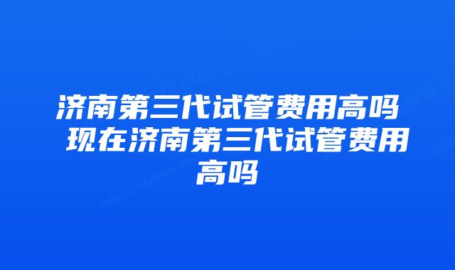 济南第三代试管费用高吗 现在济南第三代试管费用高吗