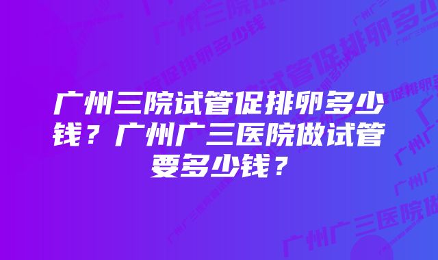 广州三院试管促排卵多少钱？广州广三医院做试管要多少钱？