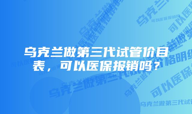 乌克兰做第三代试管价目表，可以医保报销吗？