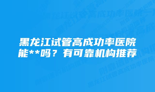 黑龙江试管高成功率医院能**吗？有可靠机构推荐