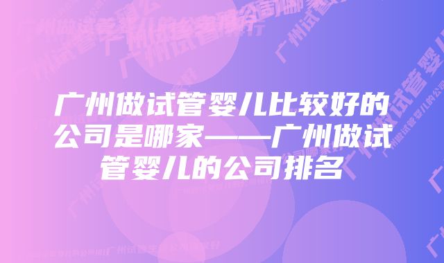 广州做试管婴儿比较好的公司是哪家——广州做试管婴儿的公司排名