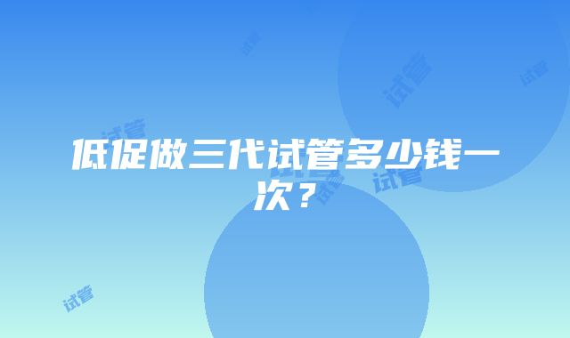 低促做三代试管多少钱一次？