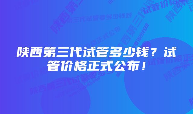 陕西第三代试管多少钱？试管价格正式公布！