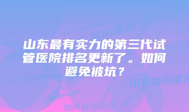 山东最有实力的第三代试管医院排名更新了。如何避免被坑？