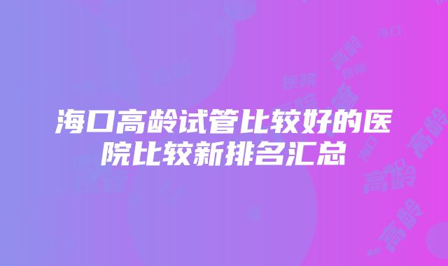 海口高龄试管比较好的医院比较新排名汇总