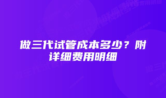 做三代试管成本多少？附详细费用明细