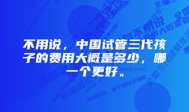 不用说，中国试管三代孩子的费用大概是多少，哪一个更好。