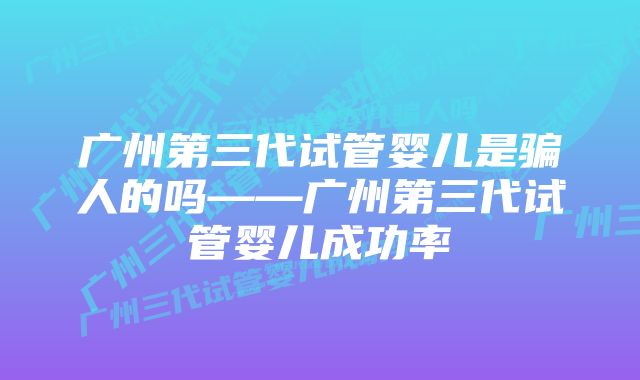 广州第三代试管婴儿是骗人的吗——广州第三代试管婴儿成功率