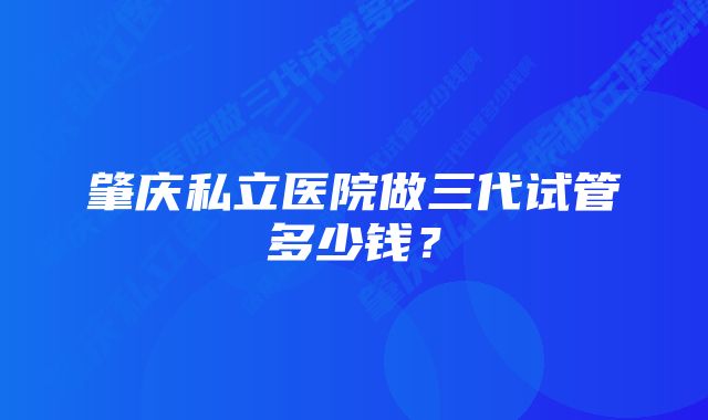 肇庆私立医院做三代试管多少钱？