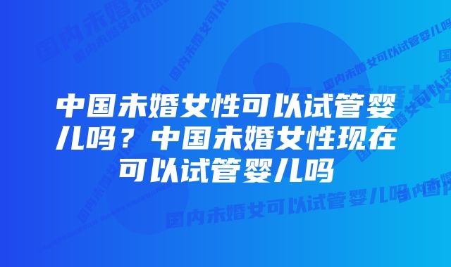 中国未婚女性可以试管婴儿吗？中国未婚女性现在可以试管婴儿吗