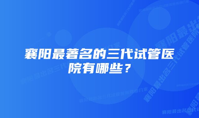 襄阳最著名的三代试管医院有哪些？