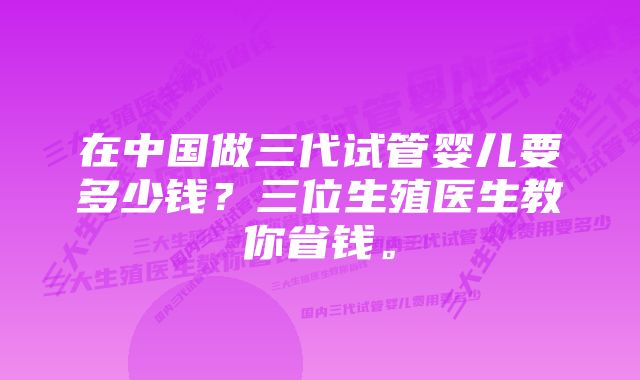 在中国做三代试管婴儿要多少钱？三位生殖医生教你省钱。