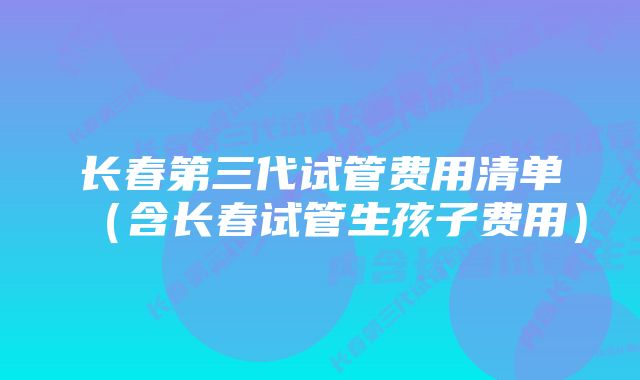 长春第三代试管费用清单（含长春试管生孩子费用）