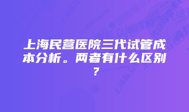 上海民营医院三代试管成本分析。两者有什么区别？