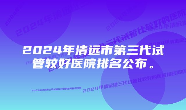 2024年清远市第三代试管较好医院排名公布。