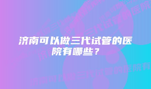 济南可以做三代试管的医院有哪些？