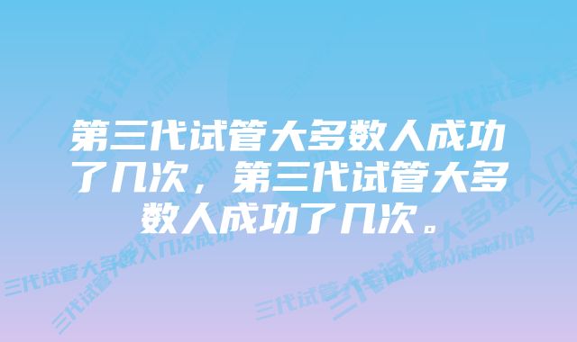 第三代试管大多数人成功了几次，第三代试管大多数人成功了几次。