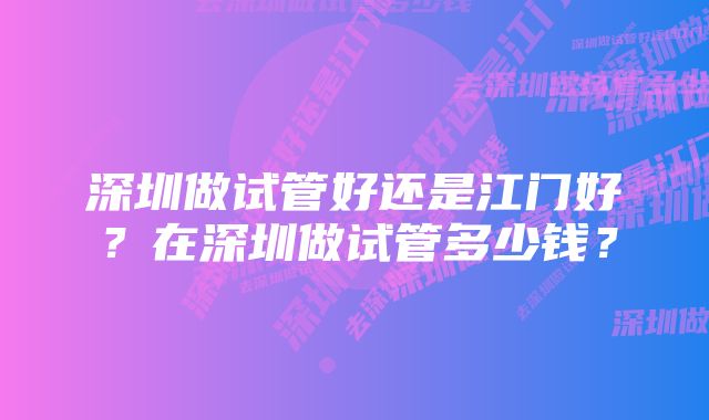 深圳做试管好还是江门好？在深圳做试管多少钱？