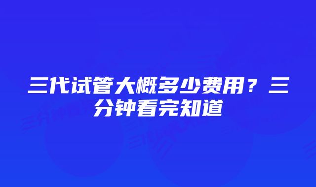 三代试管大概多少费用？三分钟看完知道