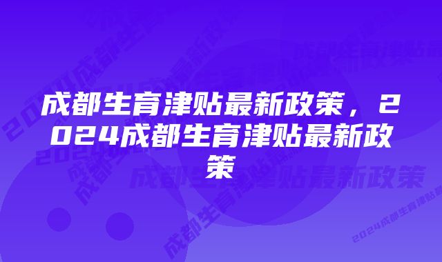 成都生育津贴最新政策，2024成都生育津贴最新政策