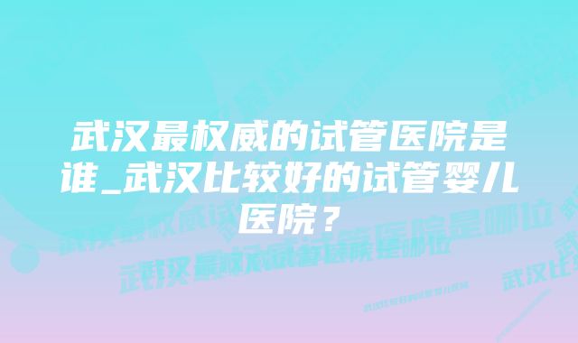 武汉最权威的试管医院是谁_武汉比较好的试管婴儿医院？