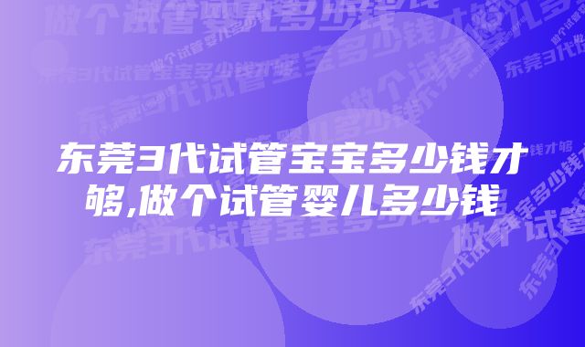 东莞3代试管宝宝多少钱才够,做个试管婴儿多少钱