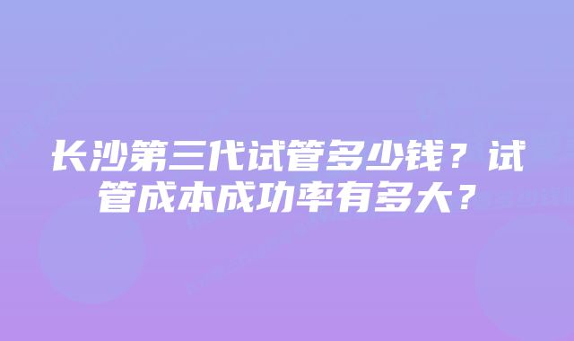 长沙第三代试管多少钱？试管成本成功率有多大？